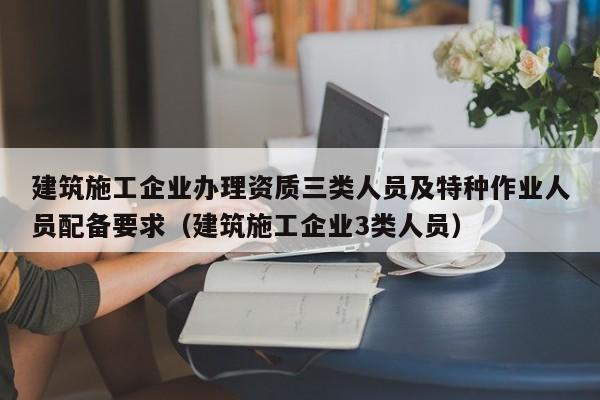 建筑施工企业办理资质三类人员及特种作业人员配备要求（建筑施工企业3类人员）