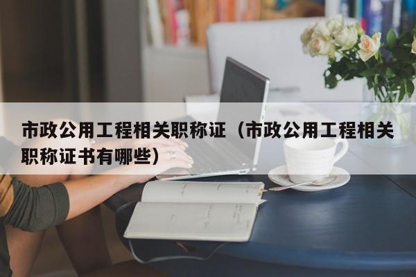 市政公用工程相关职称证（市政公用工程相关职称证书有哪些）