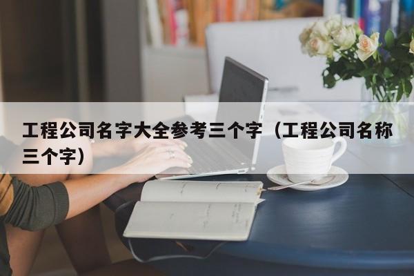 工程公司名字大全参考三个字（工程公司名称三个字）