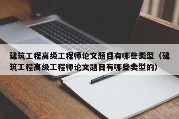 建筑工程高级工程师论文题目有哪些类型（建筑工程高级工程师论文题目有哪些类型的）