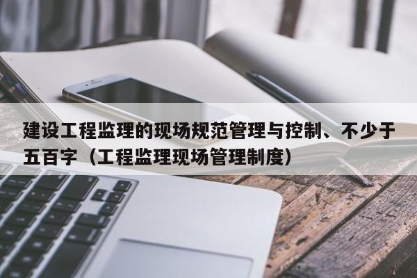 建设工程监理的现场规范管理与控制、不少于五百字（工程监理现场管理制度）