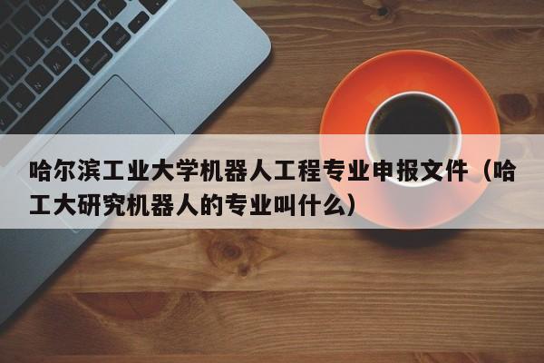 哈尔滨工业大学机器人工程专业申报文件（哈工大研究机器人的专业叫什么）