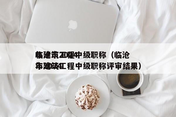 临沧市2024年建筑工程中级职称（临沧市2024年建筑工程中级职称评审结果）