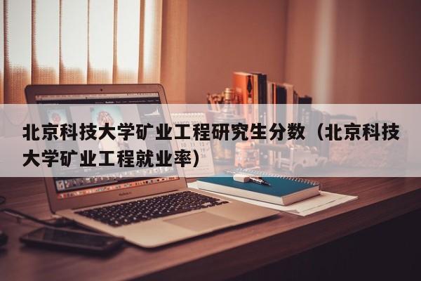 北京科技大学矿业工程研究生分数（北京科技大学矿业工程就业率）