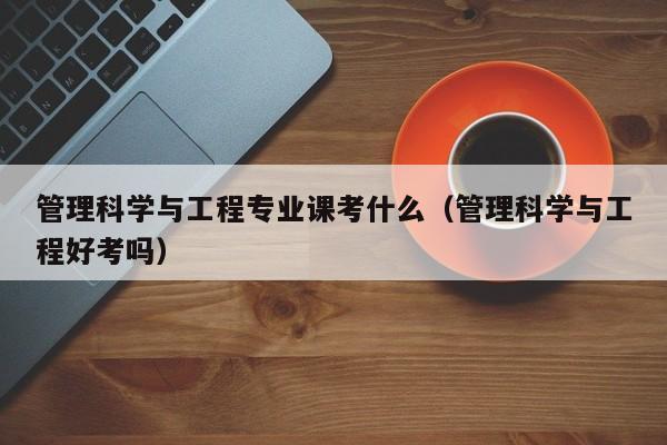管理科学与工程专业课考什么（管理科学与工程好考吗）