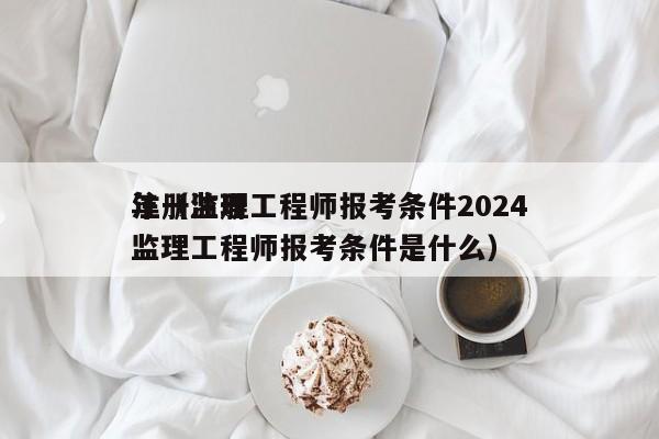 注册监理工程师报考条件2024年（注册监理工程师报考条件是什么）