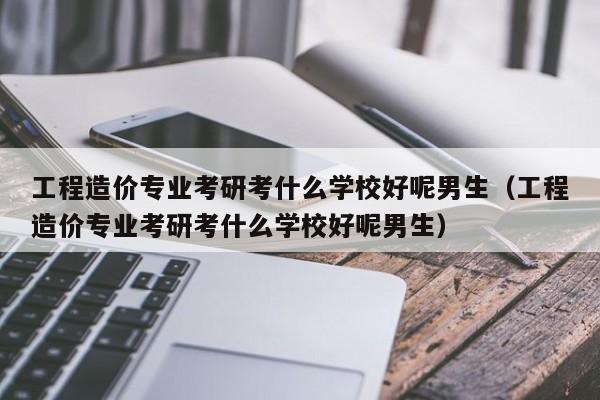 工程造价专业考研考什么学校好呢男生（工程造价专业考研考什么学校好呢男生）