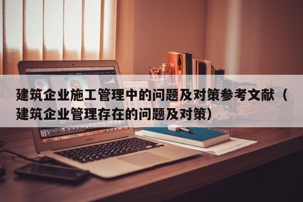 建筑企业施工管理中的问题及对策参考文献（建筑企业管理存在的问题及对策）