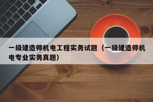 一级建造师机电工程实务试题（一级建造师机电专业实务真题）