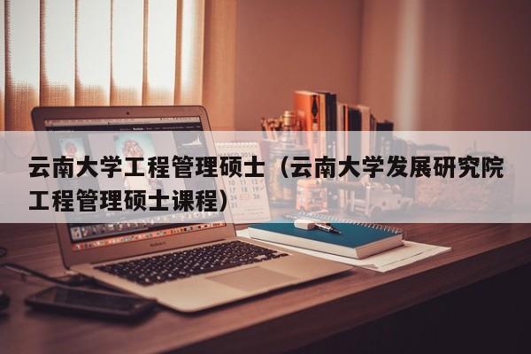 云南大学工程管理硕士（云南大学发展研究院工程管理硕士课程）