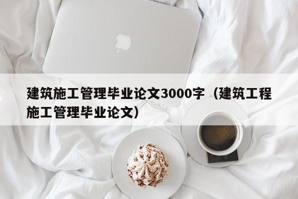 建筑施工管理毕业论文3000字（建筑工程施工管理毕业论文）