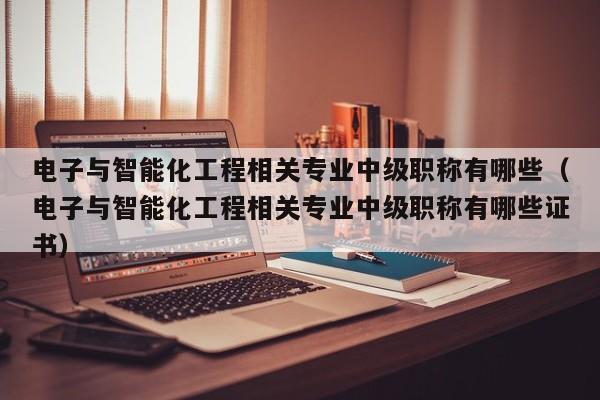 电子与智能化工程相关专业中级职称有哪些（电子与智能化工程相关专业中级职称有哪些证书）