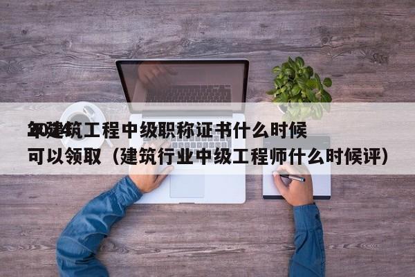 2024年建筑工程中级职称证书什么时候可以领取（建筑行业中级工程师什么时候评）