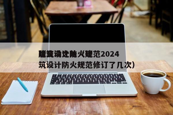建筑设计防火规范2024版变动之处（建筑设计防火规范修订了几次）