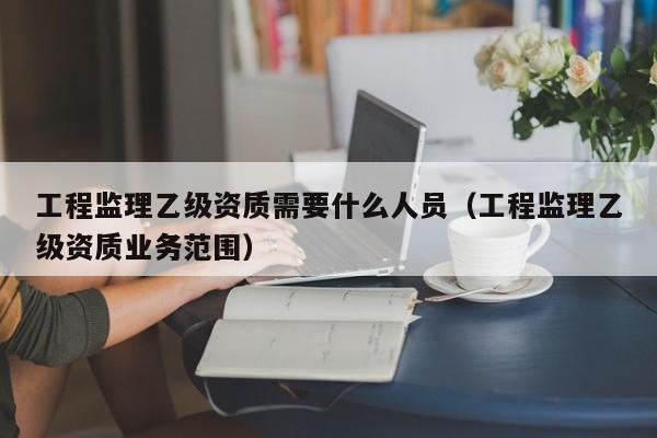 工程监理乙级资质需要什么人员（工程监理乙级资质业务范围）