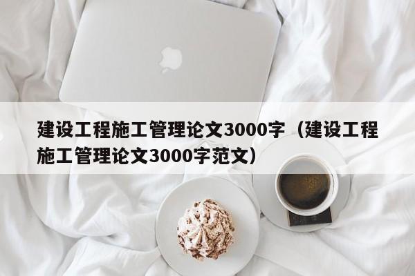 建设工程施工管理论文3000字（建设工程施工管理论文3000字范文）