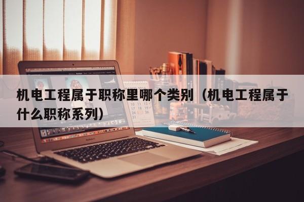 机电工程属于职称里哪个类别(机电工程属于什么职称系列)