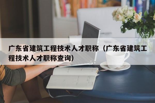 广东省建筑工程技术人才职称(广东省建筑工程技术人才职称查询)