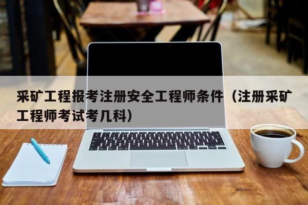 采矿工程报考注册安全工程师条件（注册采矿工程师考试考几科）
