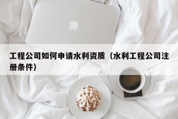 工程公司如何申请水利资质（水利工程公司注册条件）