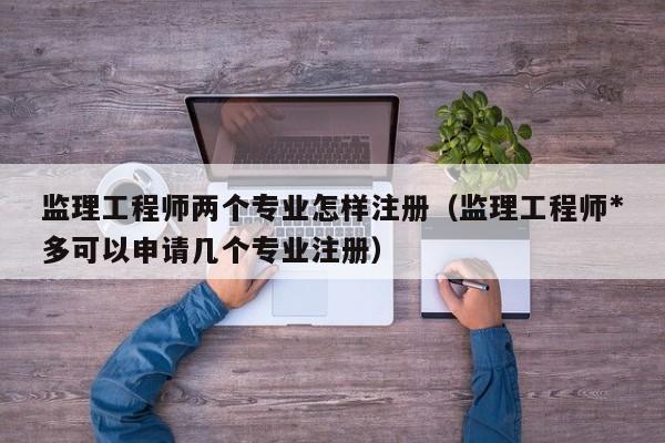 监理工程师两个专业怎样注册（监理工程师*多可以申请几个专业注册）