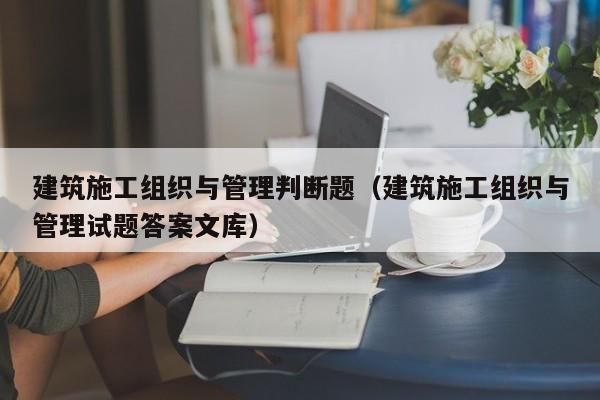 建筑施工组织与管理判断题（建筑施工组织与管理试题答案文库）
