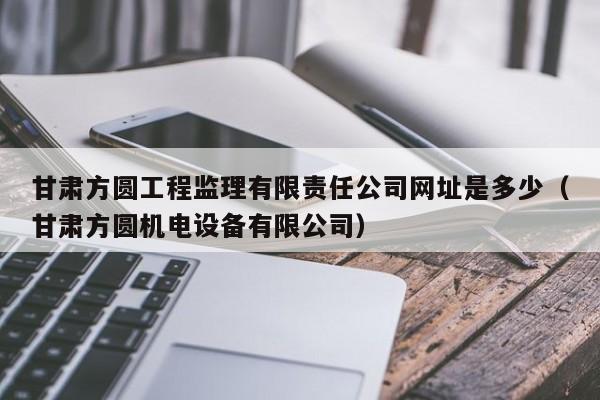 甘肃方圆工程监理有限责任公司网址是多少（甘肃方圆机电设备有限公司）