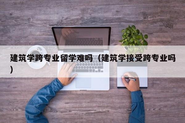 建筑学跨专业留学难吗(建筑学接受跨专业吗)
