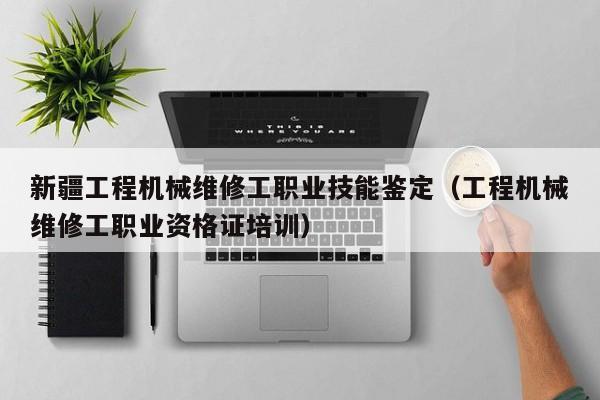 新疆工程机械维修工职业技能鉴定（工程机械维修工职业资格证培训）