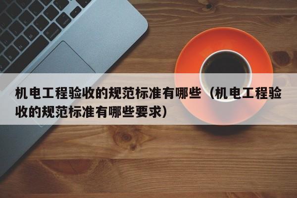 机电工程验收的规范标准有哪些（机电工程验收的规范标准有哪些要求）