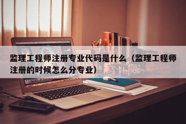 监理工程师注册专业代码是什么（监理工程师注册的时候怎么分专业）