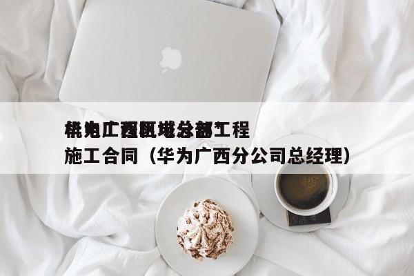 华为广西区域总部*机电工程机电分包工程施工合同（华为广西分公司总经理）